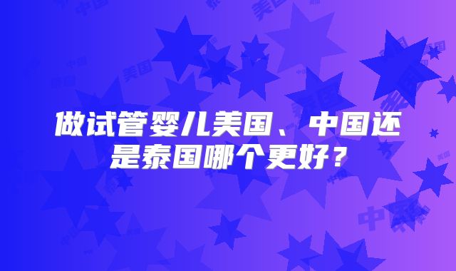 做试管婴儿美国、中国还是泰国哪个更好?