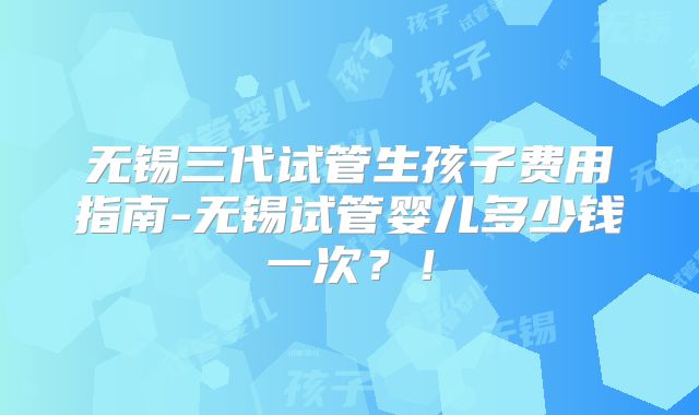 无锡三代试管生孩子费用指南-无锡试管婴儿多少钱一次？！