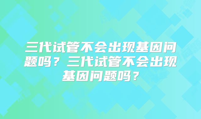 三代试管不会出现基因问题吗？三代试管不会出现基因问题吗？