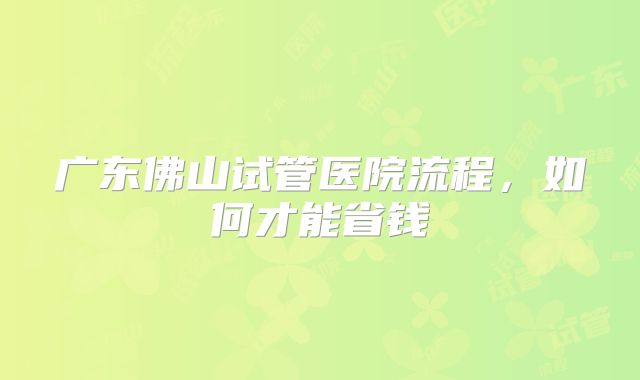 广东佛山试管医院流程,如何才能省钱