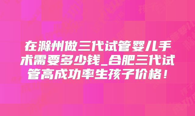 在滁州做三代试管婴儿手术需要多少钱_合肥三代试管高成功率生孩子价格!