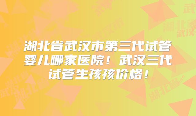 湖北省武汉市第三代试管婴儿哪家医院!武汉三代试管生孩孩价格!