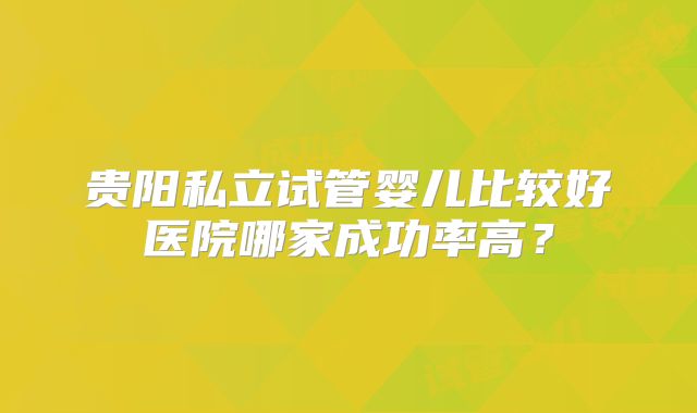 贵阳私立试管婴儿比较好医院哪家成功率高？