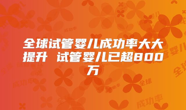 全球试管婴儿成功率大大提升 试管婴儿已超800万
