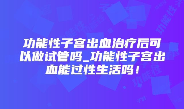 功能性子宫出血治疗后可以做试管吗_功能性子宫出血能过性生活吗！