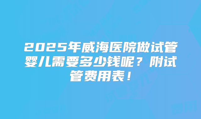 2025年威海医院做试管婴儿需要多少钱呢？附试管费用表！