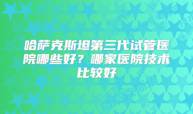 哈萨克斯坦第三代试管医院哪些好？哪家医院技术比较好