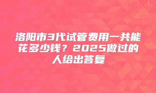 洛阳市3代试管费用一共能花多少钱?2025做过的人给出答复