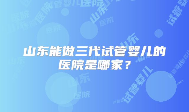 山东能做三代试管婴儿的医院是哪家？