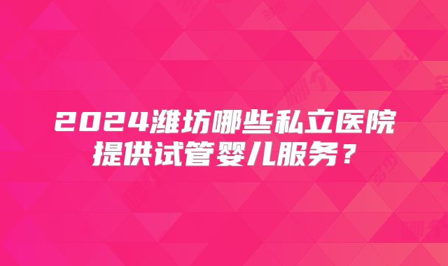 2024潍坊哪些私立医院提供试管婴儿服务？