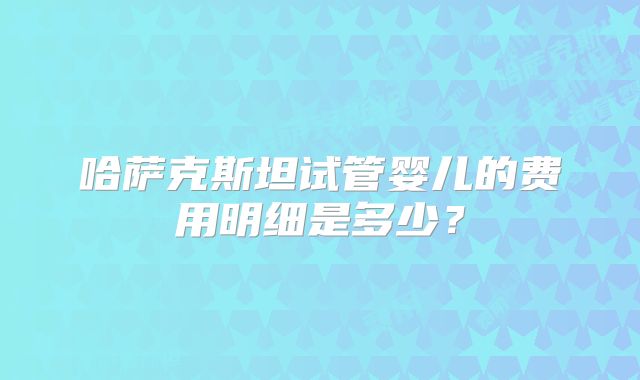 哈萨克斯坦试管婴儿的费用明细是多少？