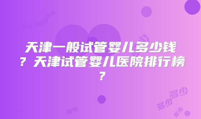 天津一般试管婴儿多少钱?天津试管婴儿医院排行榜?