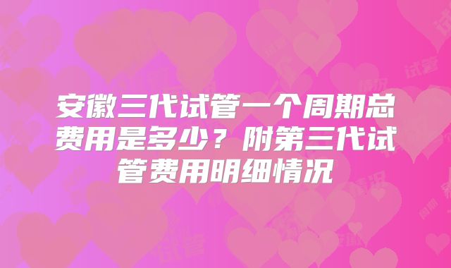 安徽三代试管一个周期总费用是多少？附第三代试管费用明细情况