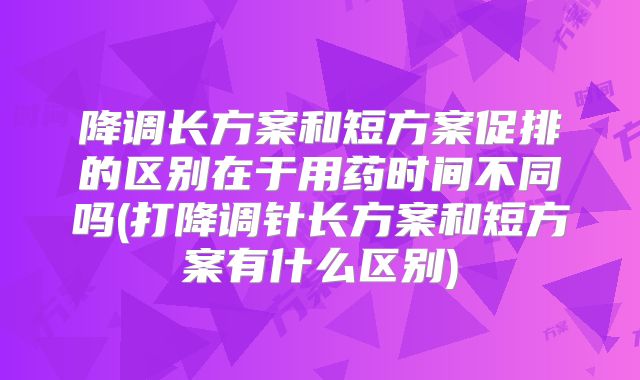 降调长方案和短方案促排的区别在于用药时间不同吗(打降调针长方案和短方案有什么区别)
