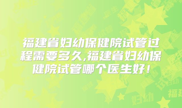 福建省妇幼保健院试管过程需要多久,福建省妇幼保健院试管哪个医生好！