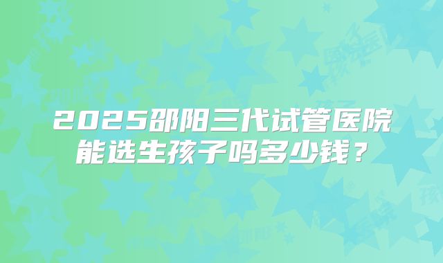 2025邵阳三代试管医院能选生孩子吗多少钱？