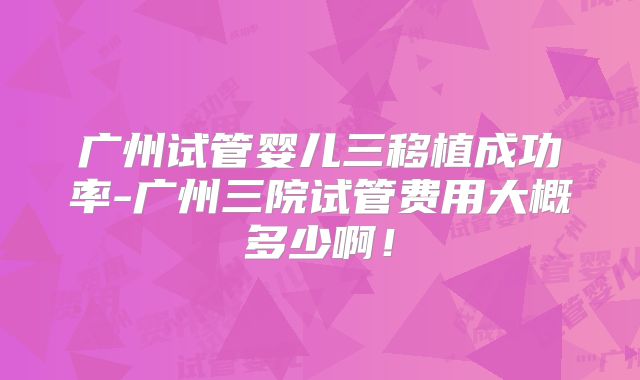 广州试管婴儿三移植成功率-广州三院试管费用大概多少啊！