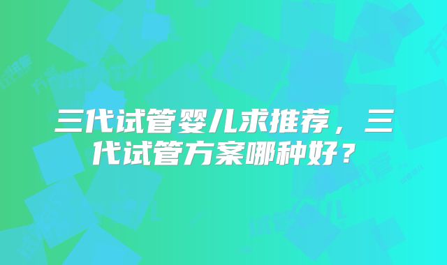 三代试管婴儿求推荐，三代试管方案哪种好？