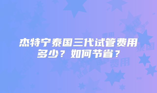 杰特宁泰国三代试管费用多少？如何节省？