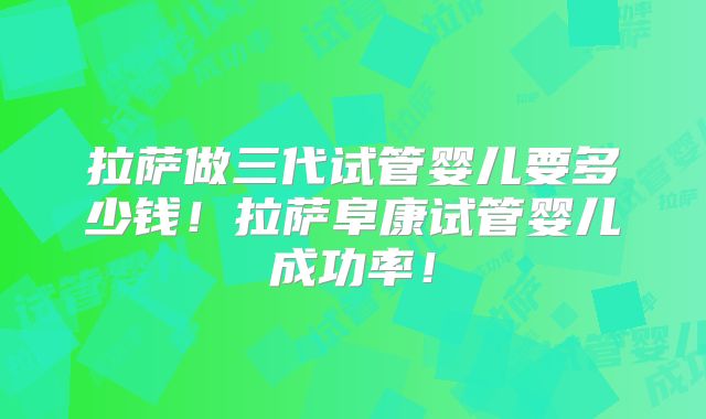 拉萨做三代试管婴儿要多少钱！拉萨阜康试管婴儿成功率！