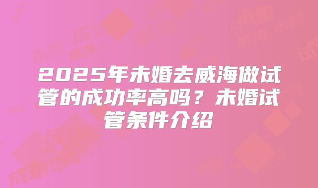 2025年未婚去威海做试管的成功率高吗?未婚试管条件介绍