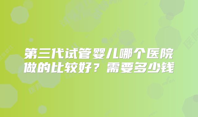 第三代试管婴儿哪个医院做的比较好?需要多少钱