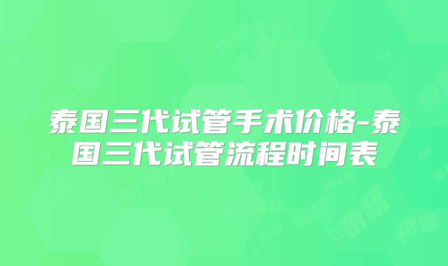 泰国三代试管手术价格-泰国三代试管流程时间表
