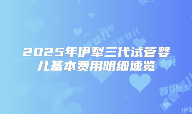 2025年伊犁三代试管婴儿基本费用明细速览
