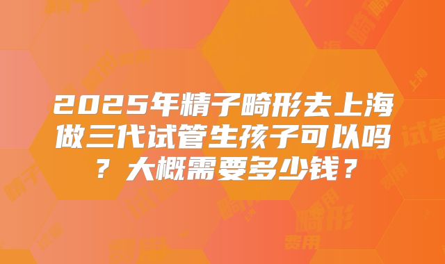 2025年精子畸形去上海做三代试管生孩子可以吗？大概需要多少钱？