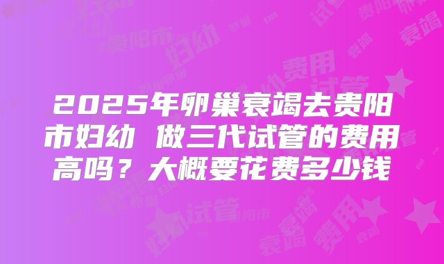 2025年卵巢衰竭去贵阳市妇幼 做三代试管的费用高吗？大概要花费多少钱