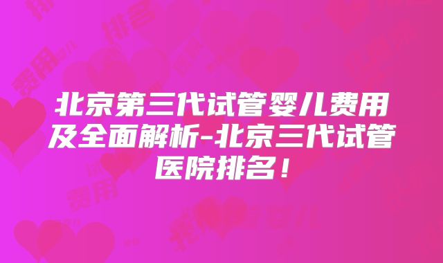 北京第三代试管婴儿费用及全面解析-北京三代试管医院排名！