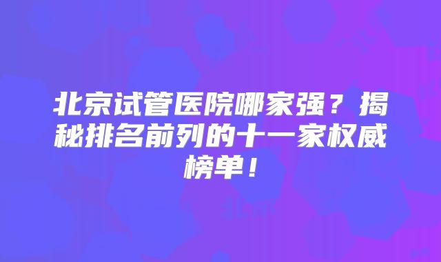北京试管医院哪家强？揭秘排名前列的十一家权威榜单！