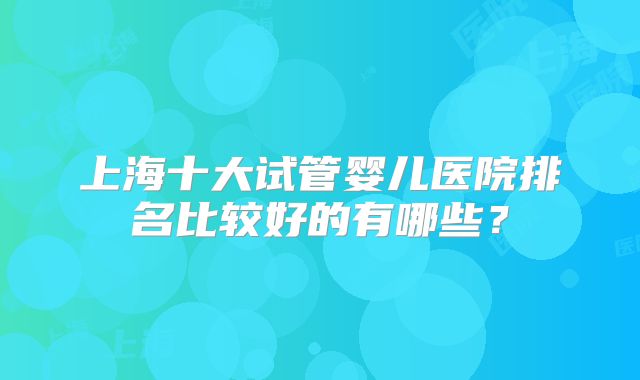 上海十大试管婴儿医院排名比较好的有哪些？