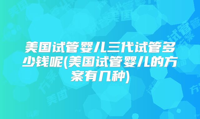 美国试管婴儿三代试管多少钱呢(美国试管婴儿的方案有几种)