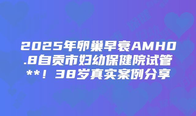 2025年卵巢早衰AMH0.8自贡市妇幼保健院试管**！38岁真实案例分享