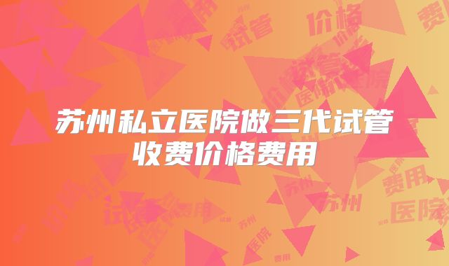 苏州私立医院做三代试管收费价格费用