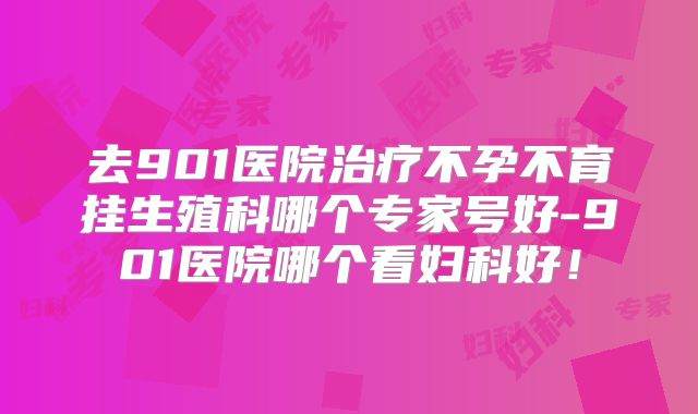 去901医院治疗不孕不育挂生殖科哪个专家号好-901医院哪个看妇科好!