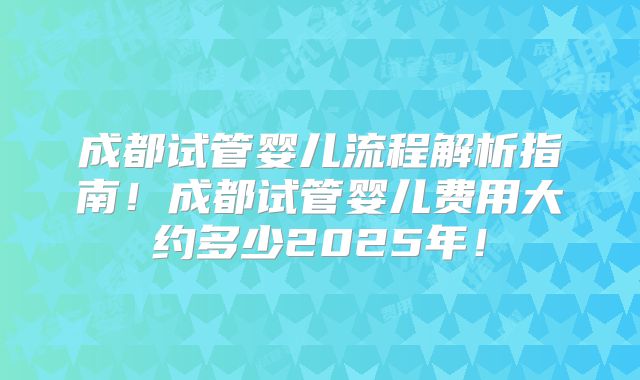 成都试管婴儿流程解析指南！成都试管婴儿费用大约多少2025年！