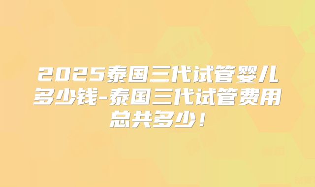 2025泰国三代试管婴儿多少钱-泰国三代试管费用总共多少！