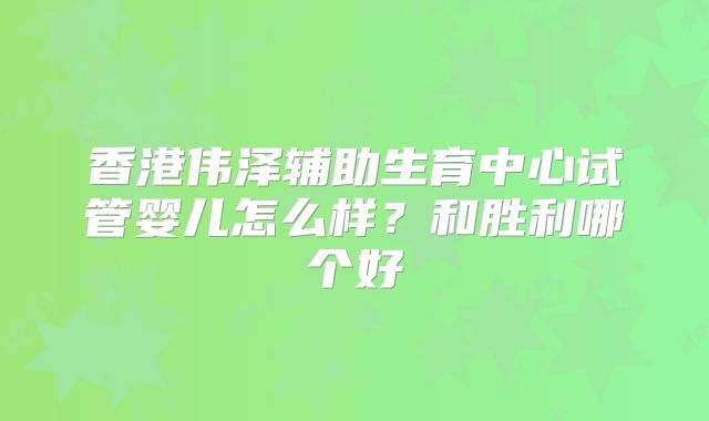 香港伟泽辅助生育中心试管婴儿怎么样?和胜利哪个好