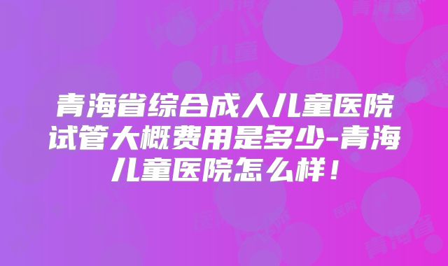 青海省综合成人儿童医院试管大概费用是多少-青海儿童医院怎么样!