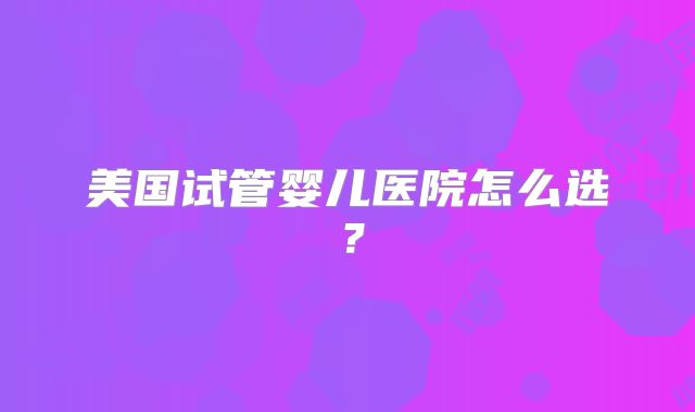 美国试管婴儿医院怎么选?