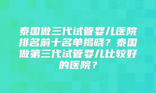 泰国做三代试管婴儿医院排名前十名单揭晓？泰国做第三代试管婴儿比较好的医院？