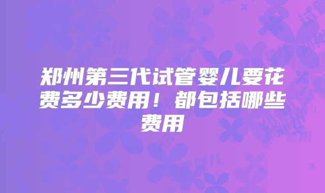 郑州第三代试管婴儿要花费多少费用!都包括哪些费用