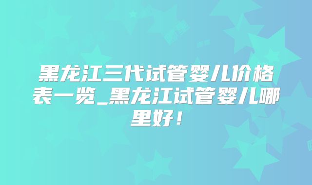 黑龙江三代试管婴儿价格表一览_黑龙江试管婴儿哪里好！
