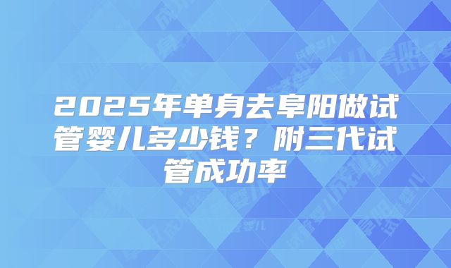 2025年单身去阜阳做试管婴儿多少钱?附三代试管成功率