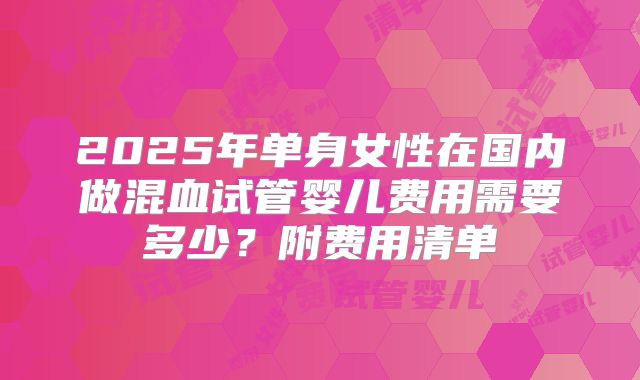 2025年单身女性在国内做混血试管婴儿费用需要多少？附费用清单