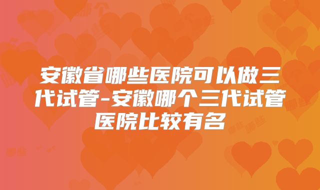安徽省哪些医院可以做三代试管-安徽哪个三代试管医院比较有名