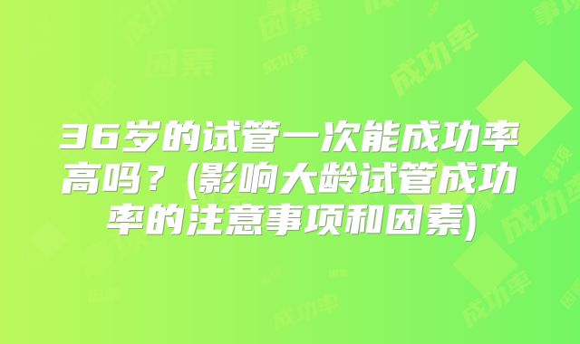 36岁的试管一次能成功率高吗？(影响大龄试管成功率的注意事项和因素)
