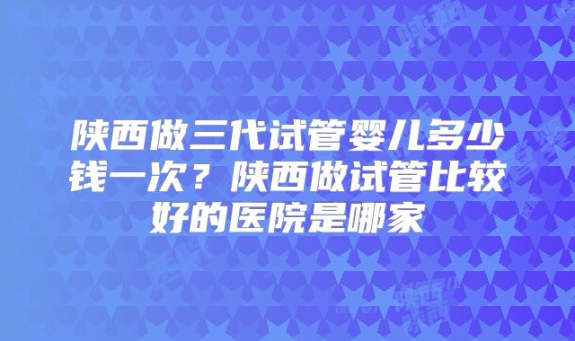 陕西做三代试管婴儿多少钱一次?陕西做试管比较好的医院是哪家